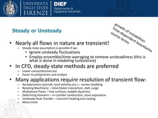 Steady or Unsteady
• Nearly all flows in nature are transient!
– Steady-state assumption is possible if we:
• Ignore unsteady fluctuations
• Employ ensemble/time-averaging to remove unsteadiness (this is
what is done in modeling turbulence)
• In CFD, steady-state methods are preferred
– Lower computational cost
– Easier to postprocess and analyze
• Many applications require resolution of transient flow:
– Aerodynamics (aircraft, land vehicles,etc.) – vortex shedding
– Rotating Machinery – rotor/stator interaction, stall, surge
– Multiphase Flows – free surfaces, bubble dynamics
– Deforming Domains – in-cylinder combustion, store separation
– Unsteady Heat Transfer – transient heating and cooling
– Many more
 