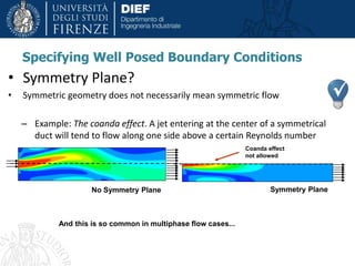 • Symmetry Plane?
• Symmetric geometry does not necessarily mean symmetric flow
– Example: The coanda effect. A jet entering at the center of a symmetrical
duct will tend to flow along one side above a certain Reynolds number
Specifying Well Posed Boundary Conditions
No Symmetry Plane Symmetry Plane
Coanda effect
not allowed
And this is so common in multiphase flow cases...
 