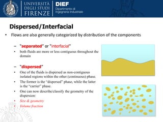 Dispersed/Interfacial
• Flows are also generally categorized by distribution of the components
– “separated” or “interfacial”
• both fluids are more or less contiguous throughout the
domain
– “dispersed”
• One of the fluids is dispersed as non-contiguous
isolated regions within the other (continuous) phase.
• The former is the “dispersed” phase, while the latter
is the “carrier” phase.
• One can now describe/classify the geometry of the
dispersion:
• Size & geometry
• Volume fraction
 