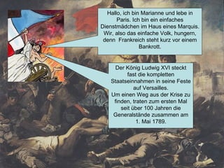 Hallo, ich bin Marianne und lebe in Paris. Ich bin ein einfaches Dienstmädchen im Haus eines Marquis. Wir, also das einfache Volk, hungern, denn  Frankreich steht kurz vor einem Bankrott. Der König Ludwig XVI steckt fast die kompletten Staatseinnahmen in seine Feste auf Versailles. Um einen Weg aus der Krise zu finden, traten zum ersten Mal seit über 100 Jahren die Generalstände zusammen am 1. Mai 1789. 