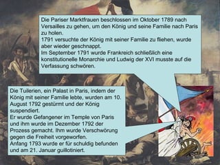 Die Pariser Marktfrauen beschlossen im Oktober 1789 nach Versailles zu gehen, um den König und seine Familie nach Paris zu holen. 1791 versuchte der König mit seiner Familie zu fliehen, wurde aber wieder geschnappt. Im September 1791 wurde Frankreich schließlich eine konstitutionelle Monarchie und Ludwig der XVI musste auf die Verfassung schwören. Die Tuilerien, ein Palast in Paris, indem der König mit seiner Familie lebte, wurden am 10. August 1792 gestürmt und der König suspendiert. Er wurde Gefangener im Temple von Paris und ihm wurde im Dezember 1792 der Prozess gemacht. Ihm wurde Verschwörung gegen die Freiheit vorgeworfen. Anfang 1793 wurde er für schuldig befunden und am 21. Januar guillotiniert. 