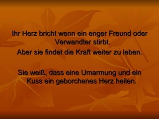 Ihr Herz bricht wenn ein enger Freund oder Verwandter stirbt. Aber sie findet die Kraft weiter zu leben. Sie weiß, dass eine Umarmung und ein Kuss ein geborchenes Herz heilen.  