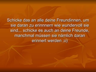 Schicke das an alle deine Freundinnen, um sie daran zu erinnnern wie wundervoll sie sind... schicke es auch an deine Freunde, manchmal müssen sie nämlich daran erinnert werden ;o) 