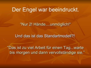 Der Engel war beeindruckt. “ Nur 2! Hände....unmöglich!“ Und das ist das Standartmodell?!  “ Das ist zu viel Arbeit für einen Tag...warte bis morgen und dann vervollständige sie.” 