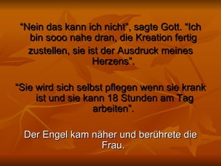 “ Nein das kann ich nicht”, sagte Gott. “Ich bin sooo nahe dran, die Kreation fertig  zustellen, sie ist der Ausdruck meines Herzens”.  “ Sie wird sich selbst pflegen wenn sie krank ist und sie kann 18 Stunden am Tag arbeiten”.  Der Engel kam näher und berührete die Frau.  
