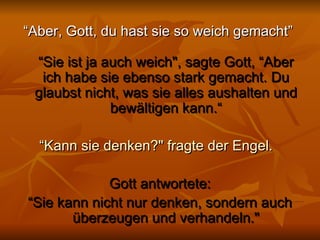 “ Aber, Gott, du hast sie so weich gemacht”  “Sie ist ja auch weich", sagte Gott, “Aber ich habe sie ebenso stark gemacht. Du glaubst nicht, was sie alles aushalten und bewältigen kann.“ “ Kann sie denken?" fragte der Engel.    Gott antwortete: “ Sie kann nicht nur denken, sondern auch überzeugen und verhandeln." 
