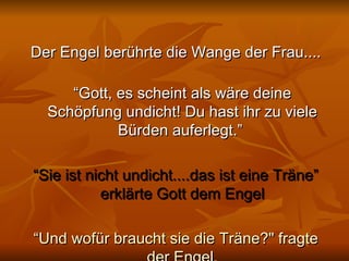 Der Engel berührte die Wange der Frau.... “ Gott, es scheint als wäre deine Schöpfung undicht! Du hast ihr zu viele Bürden auferlegt.”  “ Sie ist nicht undicht....das ist eine Träne” erklärte Gott dem Engel “ Und wofür braucht sie die Träne?" fragte der Engel. 