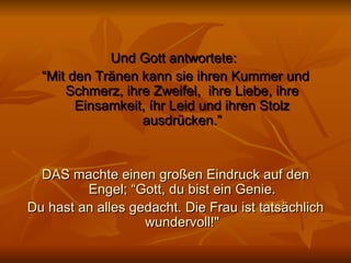 Und Gott antwortete:  “ Mit den Tränen kann sie ihren Kummer und Schmerz, ihre Zweifel,  ihre Liebe, ihre Einsamkeit, íhr Leid und ihren Stolz ausdrücken.” DAS machte einen großen Eindruck auf den Engel; “Gott, du bist ein Genie. Du hast an alles gedacht. Die Frau ist tatsächlich wundervoll!" 