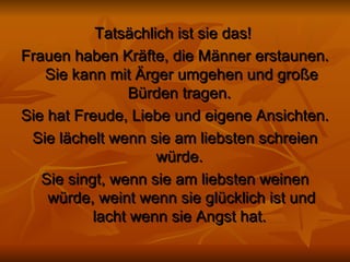 Tatsächlich ist sie das!   Frauen haben Kräfte, die Männer erstaunen. Sie kann mit Ärger umgehen und große Bürden tragen.  Sie hat Freude, Liebe und eigene Ansichten.  Sie lächelt wenn sie am liebsten schreien würde.   Sie singt, wenn sie am liebsten weinen würde, weint wenn sie glücklich ist und lacht wenn sie Angst hat.  