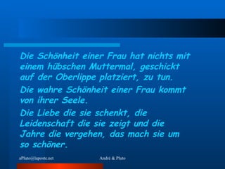 Die Schönheit einer Frau hat nichts mit einem hübschen Muttermal, geschickt auf der Oberlippe platziert, zu tun.  Die wahre Schönheit einer Frau kommt von ihrer Seele. Die Liebe die sie schenkt, die Leidenschaft die sie zeigt und die Jahre die vergehen, das mach sie um so schöner. 