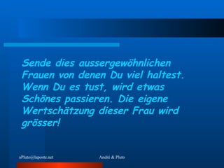 Sende dies aussergewöhnlichen Frauen von denen Du viel haltest. Wenn Du es tust, wird etwas Schönes passieren. Die eigene Wertschätzung dieser Frau wird grösser! 