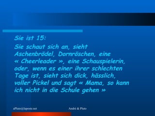 Sie ist 15: Sie schaut sich an, sieht Aschenbrödel, Dornröschen, eine « Cheerleader », eine Schauspielerin, oder, wenn es einer ihrer schlechten Tage ist, sieht sich dick, hässlich, voller Pickel und sagt « Mama, so kann ich nicht in die Schule gehen » 