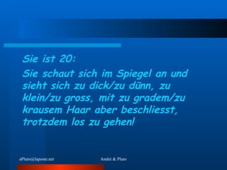 Sie ist 20: Sie schaut sich im Spiegel an und sieht sich zu dick/zu dünn, zu klein/zu gross, mit zu gradem/zu krausem Haar aber beschliesst, trotzdem los zu gehen! 