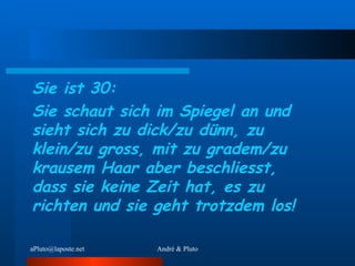 Sie ist 30: Sie schaut sich im Spiegel an und sieht sich zu dick/zu dünn, zu klein/zu gross, mit zu gradem/zu krausem Haar aber beschliesst, dass sie keine Zeit hat, es zu richten und sie geht trotzdem los!   