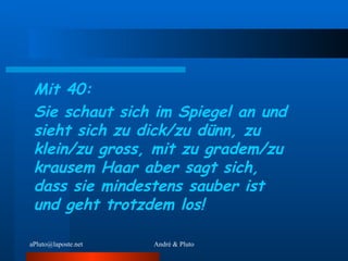 Mit 40: Sie schaut sich im Spiegel an und sieht sich zu dick/zu dünn, zu klein/zu gross, mit zu gradem/zu krausem Haar aber sagt sich, dass sie mindestens sauber ist und geht trotzdem los! 