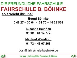 DIE FREUNDLICHE FAHRSCHULE FAHRSCHULE B. BÖHNKE so erreicht ihr uns: Bernd Böhnke 0 48 27 – 30 64  -  01 70 – 46 28 564 Susanne Heinrich 01 60 – 85 13 772 Manfred Wendirch 01 72 – 48 07 268 [email_address] 