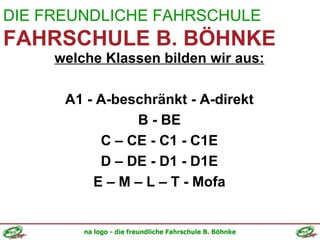 DIE FREUNDLICHE FAHRSCHULE FAHRSCHULE B. BÖHNKE welche Klassen bilden wir aus: A1 - A-beschränkt - A-direkt B - BE C – CE - C1 - C1E D – DE - D1 - D1E E – M – L – T - Mofa 