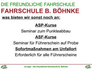 DIE FREUNDLICHE FAHRSCHULE FAHRSCHULE B. BÖHNKE was bieten wir sonst noch an: ASP-Kurse Seminar zum Punkteabbau ASF-Kurse Seminar für Führerschein auf Probe Sofortmaßnahmen am Unfallort Erforderlich für alle Führerscheine 