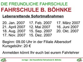 DIE FREUNDLICHE FAHRSCHULE FAHRSCHULE B. BÖHNKE Lebensrettende Sofortmaßnahmen 20. Jan. 2007   17. Feb. 2007  17. März 2007 21. April 2007   12. Mai 2007  16. Juni 2007 18. Aug. 2007   15. Sep. 2007  20. Okt. 2007 17. Nov. 2007   15. Dez. 2007 Beginn: 09.00 Uhr in der Filiale Albersdorf Kursgebühr: 20 € Anmelden könnt Ihr euch bei eurem Fahrlehrer 