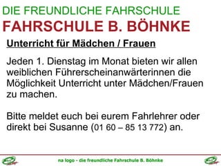 DIE FREUNDLICHE FAHRSCHULE FAHRSCHULE B. BÖHNKE Unterricht für Mädchen / Frauen Jeden 1. Dienstag im Monat bieten wir allen weiblichen Führerscheinanwärterinnen die Möglichkeit Unterricht unter Mädchen/Frauen zu machen. Bitte meldet euch bei eurem Fahrlehrer oder direkt bei Susanne ( 01 60 – 85 13 772 ) an. 