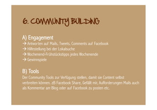 A) Engagement
 Antworten auf Mails, Tweets, Comments auf Facebook
 Hilfestellung bei der Lokalsuche
 Wochenend-Frühstückstipps jedes Wochenende
 Gewinnspiele

B) Tools
Der Community Tools zur Verfügung stellen, damit sie Content selbst
verbreiten können. zB Facebook Share, Gefällt mir, Aufforderungen Mails auch
als Kommentar am Blog oder auf Facebook zu posten etc.
 