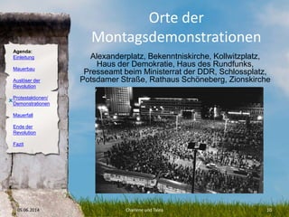Agenda:
Einleitung
Mauerbau
Auslöser der
Revolution
Protestaktionen/
Demonstrationen
Mauerfall
Ende der
Revolution
Fazit
Orte der
Montagsdemonstrationen
Alexanderplatz, Bekenntniskirche, Kollwitzplatz,
Haus der Demokratie, Haus des Rundfunks,
Presseamt beim Ministerrat der DDR, Schlossplatz,
Potsdamer Straße, Rathaus Schöneberg, Zionskirche
05.06.2014 Charlene und Talea 10
O
 