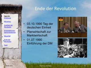 Agenda:
Einleitung
Mauerbau
Auslöser der
Revolution
Protestaktionen/
Demonstrationen
Mauerfall
Ende der
Revolution
Fazit
Ende der Revolution
• 03.10.1990 Tag der
deutschen Einheit
• Planwirtschaft zur
Marktwirtschaft
• 01.07.1990
Einführung der DM
05.06.2014 Charlene und Talea 13
O
 