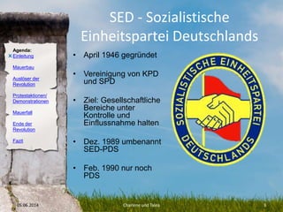 Agenda:
Einleitung
Mauerbau
Auslöser der
Revolution
Protestaktionen/
Demonstrationen
Mauerfall
Ende der
Revolution
Fazit
SED - Sozialistische
Einheitspartei Deutschlands
• April 1946 gegründet
• Vereinigung von KPD
und SPD
• Ziel: Gesellschaftliche
Bereiche unter
Kontrolle und
Einflussnahme halten
• Dez. 1989 umbenannt
SED-PDS
• Feb. 1990 nur noch
PDS
05.06.2014 Charlene und Talea 3
O
 