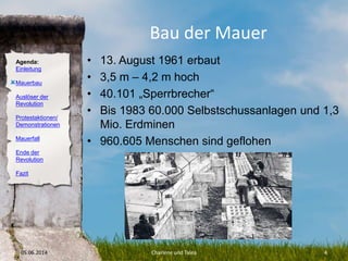 Agenda:
Einleitung
Mauerbau
Auslöser der
Revolution
Protestaktionen/
Demonstrationen
Mauerfall
Ende der
Revolution
Fazit
Bau der Mauer
• 13. August 1961 erbaut
• 3,5 m – 4,2 m hoch
• 40.101 „Sperrbrecher“
• Bis 1983 60.000 Selbstschussanlagen und 1,3
Mio. Erdminen
• 960.605 Menschen sind geflohen
05.06.2014 Charlene und Talea 4
O
 