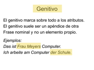 Genitivo
El genitivo marca sobre todo a los atributos.
El genitivo suele ser un apéndice de otra
Frase nominal y no un elemento propio.
Ejemplos:
Das ist Frau Meyers Computer.
Ich arbeite am Computer der Schule.
 