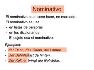 Nominativo
El nominativo es el caso base, no marcado.
El nominativo se usa …
- en listas de palabras
- en los diccionarios
- El sujeto usa el nominativo.
Ejemplos:
- der Tisch, das Radio, die Lampe …
- Der Bahnhof ist da hinten.
- Der Kellner bringt die Getränke.
 
