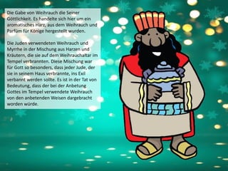 Die Gabe von Weihrauch die Seiner
Göttlichkeit. Es handelte sich hier um ein
aromatisches Harz, aus dem Weihrauch und
Parfüm für Könige hergestellt wurden.
Die Juden verwendeten Weihrauch und
Myrrhe in der Mischung aus Harzen und
Kräutern, die sie auf dem Weihrauchaltar im
Tempel verbrannten. Diese Mischung war
für Gott so besonders, dass jeder Jude, der
sie in seinem Haus verbrannte, ins Exil
verbannt werden sollte. Es ist in der Tat von
Bedeutung, dass der bei der Anbetung
Gottes im Tempel verwendete Weihrauch
von den anbetenden Weisen dargebracht
worden würde.
 
