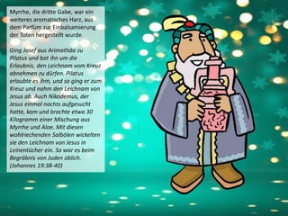 Myrrhe, die dritte Gabe, war ein
weiteres aromatisches Harz, aus
dem Parfüm zur Einbalsamierung
der Toten hergestellt wurde.
Ging Josef aus Arimathäa zu
Pilatus und bat ihn um die
Erlaubnis, den Leichnam vom Kreuz
abnehmen zu dürfen. Pilatus
erlaubte es ihm, und so ging er zum
Kreuz und nahm den Leichnam von
Jesus ab. Auch Nikodemus, der
Jesus einmal nachts aufgesucht
hatte, kam und brachte etwa 30
Kilogramm einer Mischung aus
Myrrhe und Aloe. Mit diesen
wohlriechenden Salbölen wickelten
sie den Leichnam von Jesus in
Leinentücher ein. So war es beim
Begräbnis von Juden üblich.
(Johannes 19:38-40)
 
