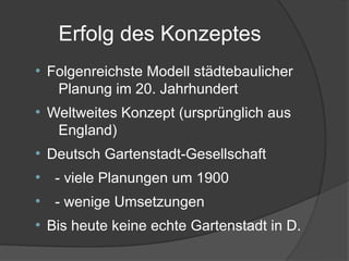 Erfolg des Konzeptes
●
Folgenreichste Modell städtebaulicher
Planung im 20. Jahrhundert
●
Weltweites Konzept (ursprünglich aus
England)
●
Deutsch Gartenstadt-Gesellschaft
●
- viele Planungen um 1900
●
- wenige Umsetzungen
●
Bis heute keine echte Gartenstadt in D.
 