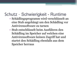 Schutz – Schwierigkeit - RuntimeSchädlingsprogramm wird verschlüsselt an eine Stub angehängt um den Schädling vor Antivirensoftware zu tarnenStub entschlüsselt beim Ausführen den Schädling im Speicher auf welchen eine Antivirensoftware keinen Zugriff hat und startet den Schädling ebenfalls aus dem Speicher herraus
