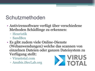 SchutzmethodenAntivirensoftware verfügt über verschiedene Methoden Schädlinge zu erkennen:HeuristikSandBoxEs gibt zudem viele Online-Dienste (Webanwendungen) welche das scannen von einzelnen Dateien oder ganzen Dateisystem zu Verfügung stellt:Virustotal.comAnubis.iSecLab.org