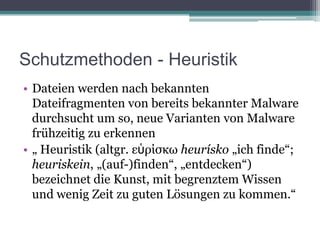 Schutzmethoden - HeuristikDateien werden nach bekannten Dateifragmenten von bereits bekannter Malware durchsucht um so, neue Varianten von Malware frühzeitig zu erkennen„ Heuristik (altgr. εὑρίσκωheurísko „ich finde“; heuriskein, „(auf-)finden“, „entdecken“) bezeichnet die Kunst, mit begrenztem Wissen und wenig Zeit zu guten Lösungen zu kommen.“