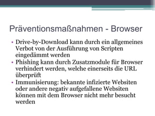 Präventionsmaßnahmen - Browser Drive-by-Download kann durch ein allgemeines Verbot von der Ausführung von Scripten eingedämmt werdenPhishing kann durch Zusatzmodule für Browser verhindert werden, welche einerseits die URL überprüftImmunisierung: bekannte infizierte Websiten oder andere negativ aufgefallene Websiten können mit dem Browser nicht mehr besucht werden