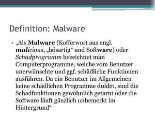 Definition: Malware„Als Malware (Kofferwort aus engl. malicious, „bösartig“ und Software) oder Schadprogramm bezeichnet man Computerprogramme, welche vom Benutzer unerwünschte und ggf. schädliche Funktionen ausführen. Da ein Benutzer im Allgemeinen keine schädlichen Programme duldet, sind die Schadfunktionen gewöhnlich getarnt oder die Software läuft gänzlich unbemerkt im Hintergrund“