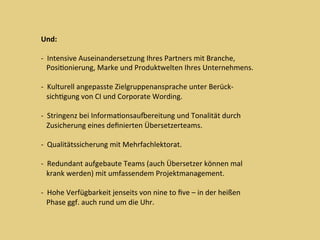 Und:	
	
-		Intensive	Auseinandersetzung	Ihres	Partners	mit	Branche,	
			PosiDonierung,	Marke	und	Produktwelten	Ihres	Unternehmens.	
	
-		Kulturell	angepasste	Zielgruppenansprache	unter	Berück-	
			sichDgung	von	CI	und	Corporate	Wording.	
	
-		Stringenz	bei	InformaDonsaumereitung	und	Tonalität	durch	
			Zusicherung	eines	deﬁnierten	Übersetzerteams.		
	
-		Qualitätssicherung	mit	Mehrfachlektorat.	
	
-		Redundant	aufgebaute	Teams	(auch	Übersetzer	können	mal	
			krank	werden)	mit	umfassendem	Projektmanagement.	
	
-		Hohe	Verfügbarkeit	jenseits	von	nine	to	ﬁve	–	in	der	heißen	
			Phase	ggf.	auch	rund	um	die	Uhr.	
 