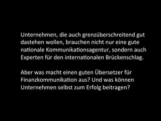 Unternehmen,	die	auch	grenzüberschreitend	gut	
dastehen	wollen,	brauchen	nicht	nur	eine	gute	
naDonale	KommunikaDonsagentur,	sondern	auch	
Experten	für	den	internaDonalen	Brückenschlag.	
	
Aber	was	macht	einen	guten	Übersetzer	für	
FinanzkommunikaDon	aus?	Und	was	können	
Unternehmen	selbst	zum	Erfolg	beitragen?	
	
	
 