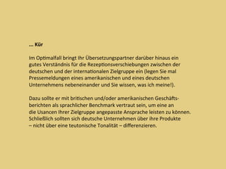 ...	Kür	
	
Im	OpDmalfall	bringt	Ihr	Übersetzungspartner	darüber	hinaus	ein	
gutes	Verständnis	für	die	RezepDonsverschiebungen	zwischen	der	
deutschen	und	der	internaDonalen	Zielgruppe	ein	(legen	Sie	mal	
Pressemeldungen	eines	amerikanischen	und	eines	deutschen	
Unternehmens	nebeneinander	und	Sie	wissen,	was	ich	meine!).		
	
Dazu	sollte	er	mit	briDschen	und/oder	amerikanischen	Geschäcs-	
berichten	als	sprachlicher	Benchmark	vertraut	sein,	um	eine	an	
die	Usancen	Ihrer	Zielgruppe	angepasste	Ansprache	leisten	zu	können.	
Schließlich	sollten	sich	deutsche	Unternehmen	über	ihre	Produkte	
–	nicht	über	eine	teutonische	Tonalität	–	diﬀerenzieren.		
 