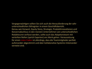 VergegenwärDgen	sollten	Sie	sich	auch	die	Herausforderung	der	sehr	
unterschiedlichen	SDlregister	in	einem	Geschäcsbericht.	
Genau	wie	Vorwort,	Equity	Story,	Strategie,	ProdukDnnovaDonen	und	
Konzernabschluss	in	den	meisten	Unternehmen	von	unterschiedlichen	
Redakteuren	verfasst	werden,	sollte	auch	das	AdapDonsteam	mit	
verteilten	Rollen	(sprich	Experten)	ans	Werk	gehen.	Voraussetzung	
für	einen	roten	Faden	ist	allerdings,	dass	die	Teammitglieder	perfekt	
aufeinander	abgesDmmt	und	über	kollaboraDve	Systeme	miteinander	
vernetzt	sind.		
 