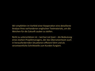 Wir	empfehlen	im	Vorfeld	einer	KooperaDon	eine	detaillierte	
Analyse	Ihres	vorhandenen	englischen	Textmaterials,	um	die	
Weichen	für	die	Zukunc	sauber	zu	stellen.		
	
Nicht	zu	unterschätzen	ist	–	last	but	not	least	–	die	Bedeutung	
eines	starken	Projektmanagers,	der	das	Übersetzerteam	auch	
in	herausfordernden	SituaDonen	eﬃzient	führt	und	als	
verantwortliche	SchniNstelle	zum	Kunden	fungiert.	
 