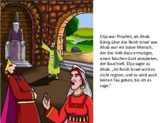 Elija war Prophet, als Ahab
König über das Reich Israel war.
Ahab war ein böser Mensch,
der das Volk dazu ermutigte,
einen falschen Gott anzubeten,
der Baal hieß. Elija sagte zu
Ahab: „Im Reich Israel wird es
nicht regnen, und es wird auch
keinen Tau geben, bis ich es
sage.“
 