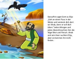 Daraufhin sagte Gott zu Elija:
„Geh an einen Fluss in der
Wüste und versteck dich dort
vor Ahab, denn er will dich
töten.“ Jeden Morgen und
jeden Abend brachten ihm die
Vögel Brot und Fleisch. Ahab
und sein Heer suchten Elija,
aber sie konnten ihn nicht
finden.
 