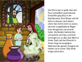 Die Dürre war so groß, dass der
Fluss schließlich austrocknete.
Daraufhin ging Elija in ein
Nachbarland. Eine Witwe und ihr
Sohn in diesem Land hatten
schon fast nichts mehr zu essen,
weil der ausgebliebene Regen
eine Hungersnot verursacht
hatte. Die Beiden kümmerten
sich jedoch um Elija, und Gott
versorgte sie, so dass das Mehl in
ihrem Topf und das Olivenöl in
ihrem Krug nie ausgingen.
Während der ganzen Hungersnot
hatten sie zu essen. Elija blieb
einige Jahre dort.
 