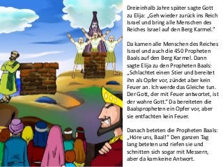 Dreieinhalb Jahre später sagte Gott
zu Elija: „Geh wieder zurück ins Reich
Israel und bring alle Menschen des
Reiches Israel auf den Berg Karmel."
Da kamen alle Menschen des Reiches
Israel und auch die 450 Propheten
Baals auf den Berg Karmel. Dann
sagte Elija zu den Propheten Baals:
„Schlachtet einen Stier und bereitet
ihn als Opfer vor, zündet aber kein
Feuer an. Ich werde das Gleiche tun.
Der Gott, der mit Feuer antwortet, ist
der wahre Gott.“ Da bereiteten die
Baalspropheten ein Opfer vor, aber
sie entfachten kein Feuer.
Danach beteten die Propheten Baals:
„Höre uns, Baal!“ Den ganzen Tag
lang beteten und riefen sie und
schnitten sich sogar mit Messern,
aber da kam keine Antwort.
 
