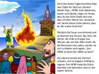 Am Ende dieses Tages bereitete Elija
sein Opfer für Gott vor. Danach
betete Elija: „HERR, Gott Abrahams,
Isaaks und Jakobs, zeige uns heute,
dass du der Gott Israels bist und
dass ich dein Diener bin. Antworte
mir, damit dieses Volk erkennt, dass
du der wahre Gott bist.“
Plötzlich fiel Feuer vom Himmel und
verbrannte das Fleisch, das Holz, die
Steine, die Erde und sogar das
Wasser, das um den Altar stand. Als
die Menschen das sahen, warfen sie
sich zu Boden und sagten: „Der
HERR ist Gott! Der HERR ist Gott!“
Kurz darauf wurde der Himmel
schwarz, und es begann, kräftig zu
regnen. Der HERR hatte die Dürre
beendet und bewiesen, dass er der
wahre Gott ist.
 