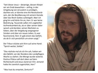 “Seit dieser Jesus – derjenige, dessen Körper
wir am Grab bewachten – anfing, in der
Umgebung von Jerusalem zu predigen,
dachten wir, er könnte eine Art Revolutionär
sein, der die Bevölkerung mit seinem Gerede
über das Reich Gottes aufwiegelt. Aber ich
ging hin und hörte ihn an, Herr. Er war keine
Bedrohung. Tausende saßen mit ungeteilter
Aufmerksamkeit da, als er über seinen Vater
sprach und darüber, seinen Nächsten zu
lieben, über die Vergebung vergangener
Sünden und über ein neues Leben. Es war
faszinierend, Herr. Er gab einem das Gefühl,
als ob Er sich persönlich um einen sorgt.”
Der Tribun stützte sein Kinn auf seine Hand:
“Sprich weiter, Soldat.”
“Das nächste mal als ich ihn sah, hatten wir
den Befehl, vor der Residenz des Landpflegers
Wache zu stehen. Die Menge wurde wütend.
Pontius Pilatus saß dort oben auf dem
Richterstuhl und Jesus stand vor ihm. Jemand
hatte Ihn ziemlich zugerichtet, Herr.”
“Was hast du erwartet, Zenturio?”
 